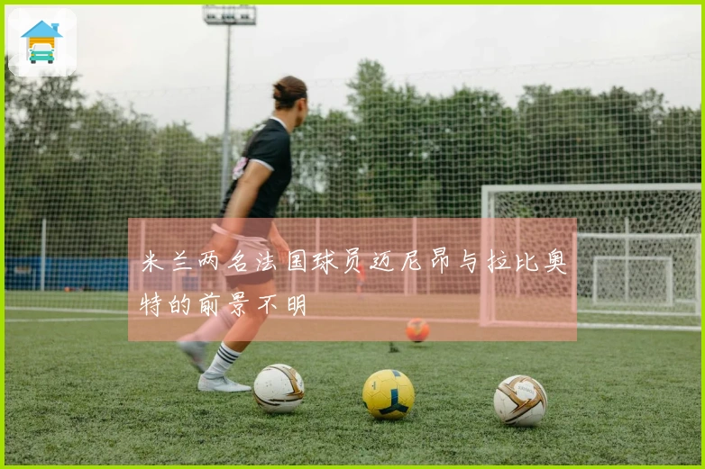米兰两名法国球员迈尼昂与拉比奥特的前景不明